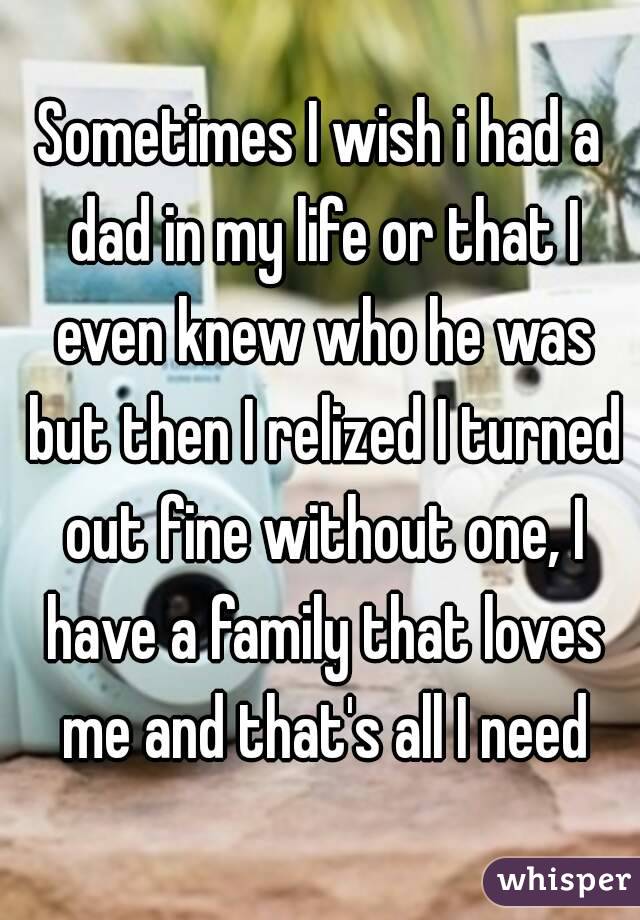 Sometimes I wish i had a dad in my life or that I even knew who he was but then I relized I turned out fine without one, I have a family that loves me and that's all I need