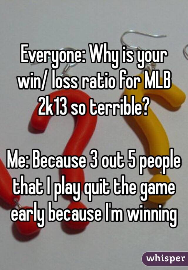 Everyone: Why is your win/ loss ratio for MLB 2k13 so terrible? 

Me: Because 3 out 5 people that I play quit the game early because I'm winning