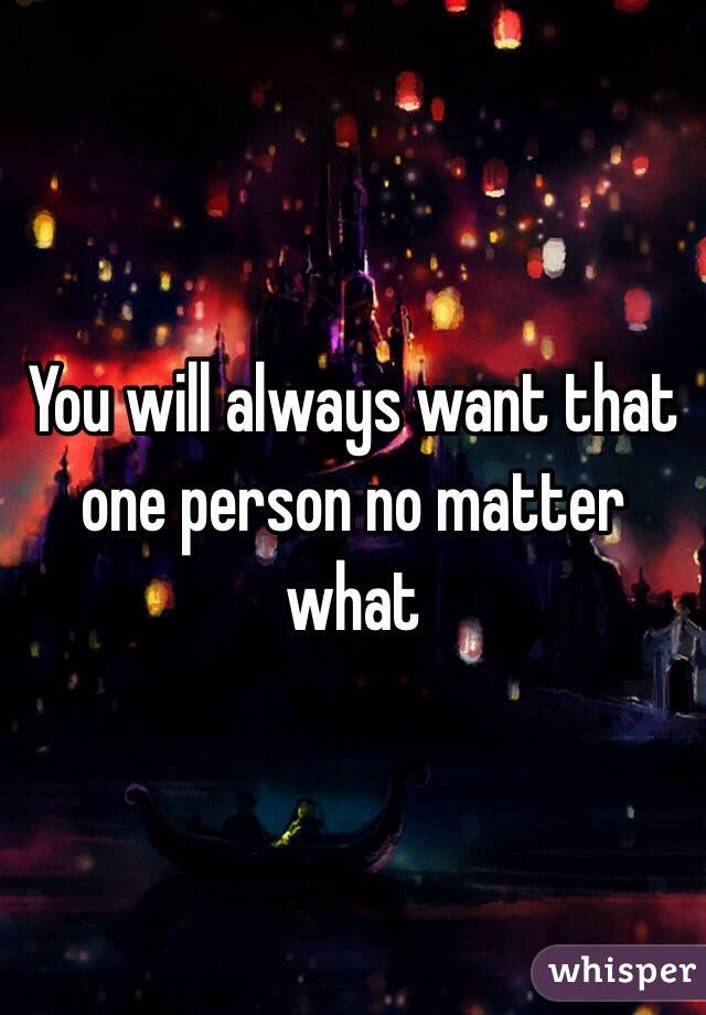 You will always want that one person no matter what 