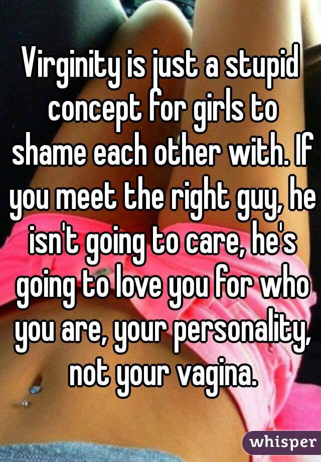 Virginity is just a stupid concept for girls to shame each other with. If you meet the right guy, he isn't going to care, he's going to love you for who you are, your personality, not your vagina.