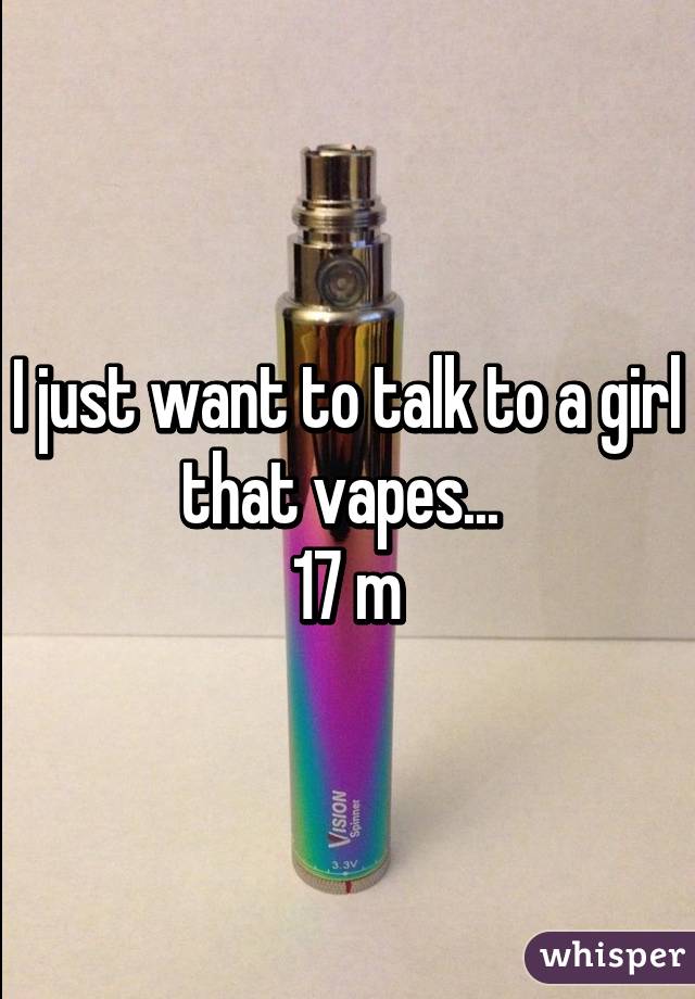 I just want to talk to a girl that vapes... 
17 m