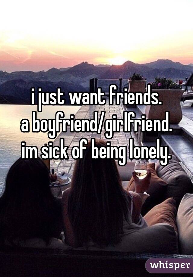 i just want friends.
a boyfriend/girlfriend.
im sick of being lonely.

