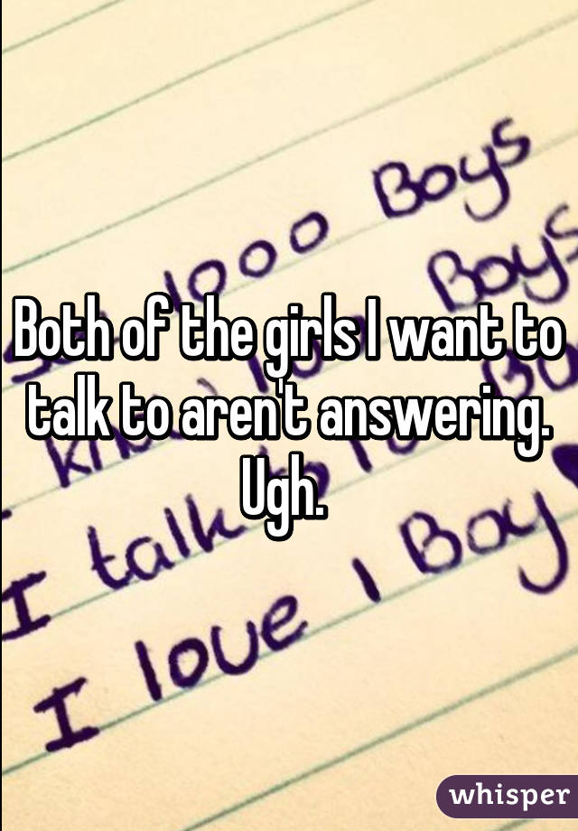 Both of the girls I want to talk to aren't answering. Ugh. 