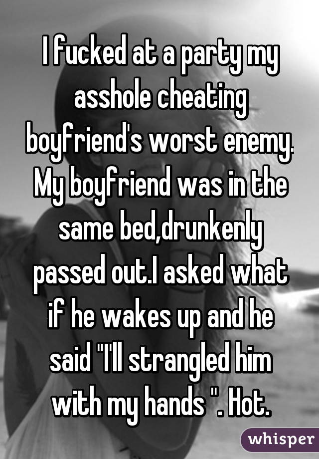 I fucked at a party my asshole cheating boyfriend's worst enemy. My boyfriend was in the same bed,drunkenly passed out.I asked what if he wakes up and he said "I'll strangled him with my hands ". Hot.