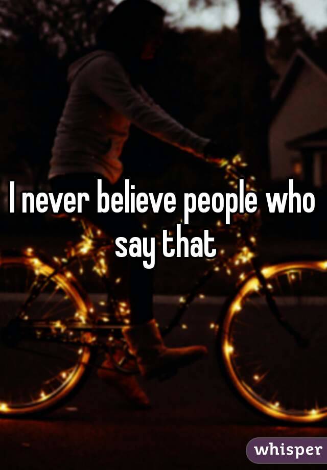 I never believe people who say that