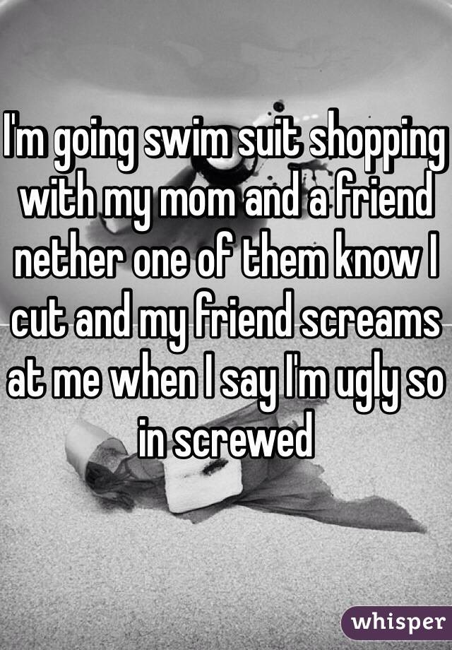 I'm going swim suit shopping with my mom and a friend  nether one of them know I cut and my friend screams at me when I say I'm ugly so in screwed 