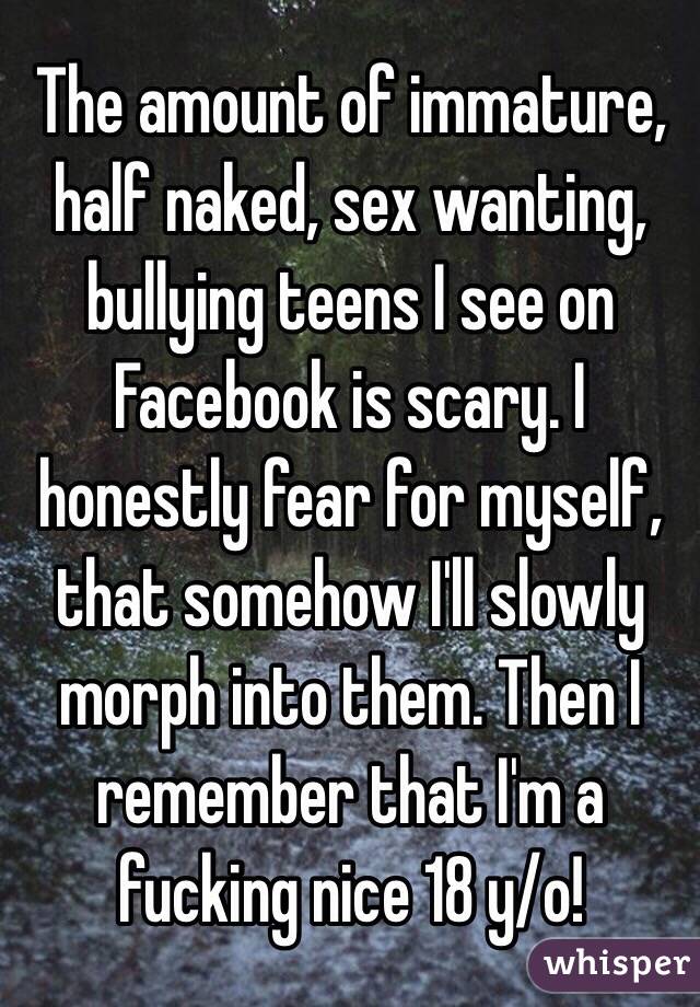 The amount of immature, half naked, sex wanting, bullying teens I see on Facebook is scary. I honestly fear for myself, that somehow I'll slowly morph into them. Then I remember that I'm a fucking nice 18 y/o! 