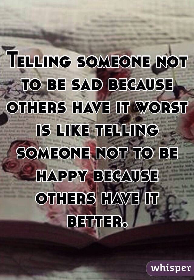 Telling someone not to be sad because others have it worst is like telling someone not to be happy because others have it better. 