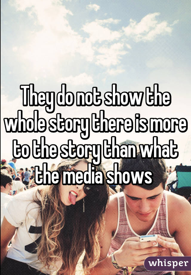 They do not show the whole story there is more to the story than what the media shows 