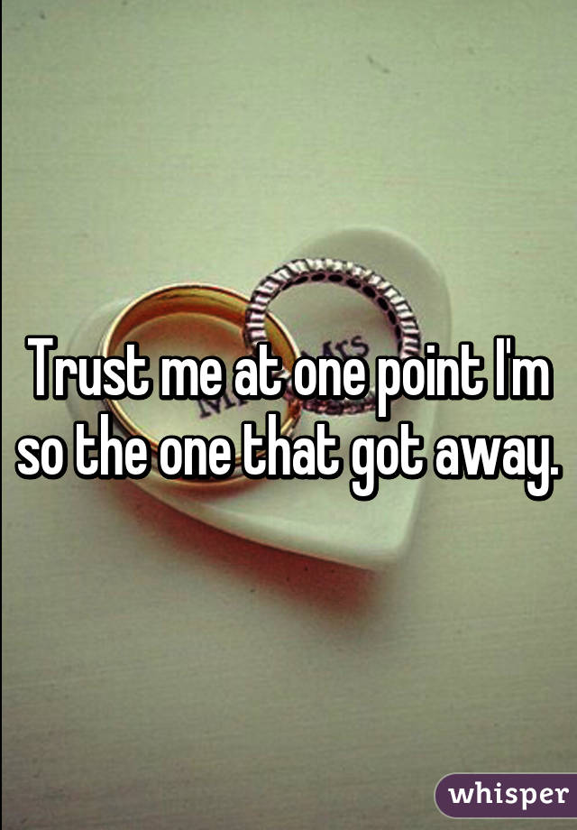 Trust me at one point I'm so the one that got away.