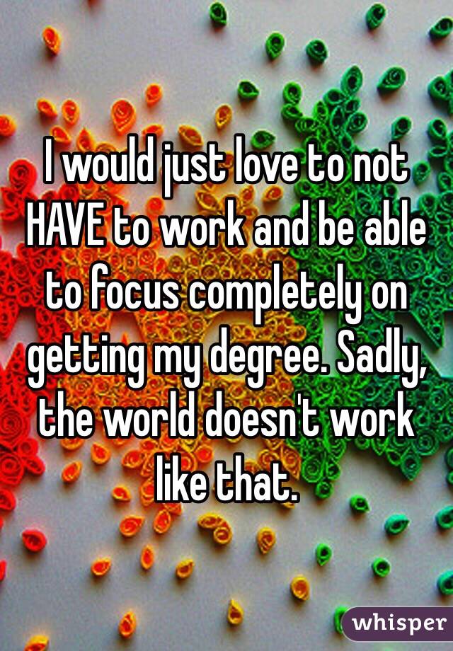 I would just love to not HAVE to work and be able to focus completely on getting my degree. Sadly, the world doesn't work like that.