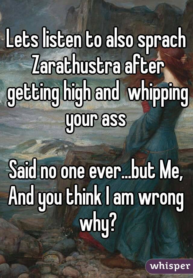 Lets listen to also sprach Zarathustra after getting high and  whipping your ass 

Said no one ever...but Me,
And you think I am wrong why?

