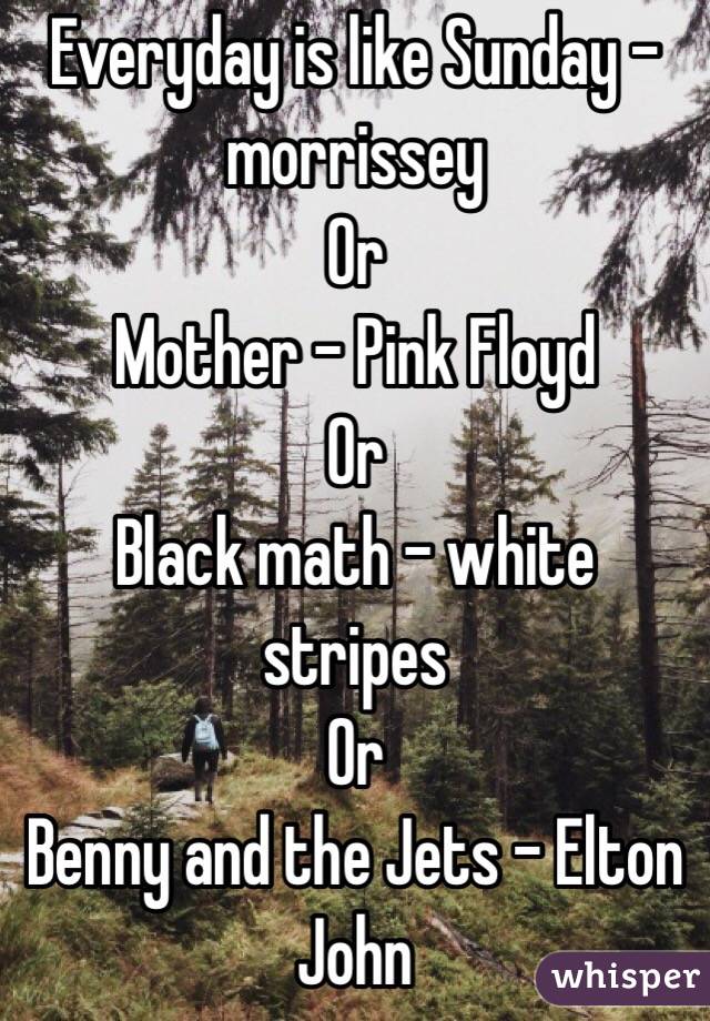 Everyday is like Sunday - morrissey
Or
Mother - Pink Floyd 
Or
Black math - white stripes
Or
Benny and the Jets - Elton John 