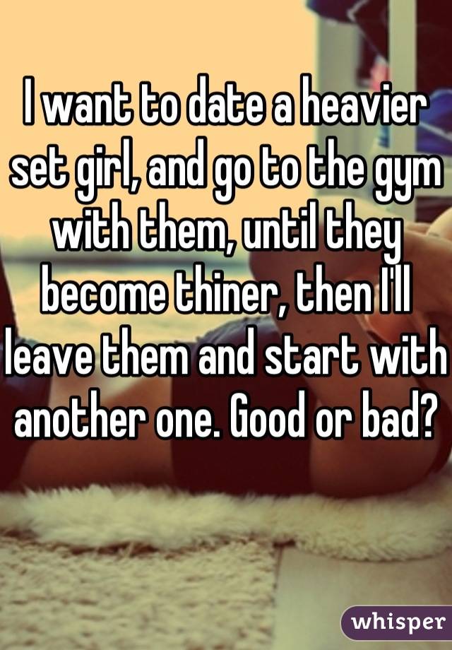 I want to date a heavier set girl, and go to the gym with them, until they become thiner, then I'll leave them and start with another one. Good or bad?