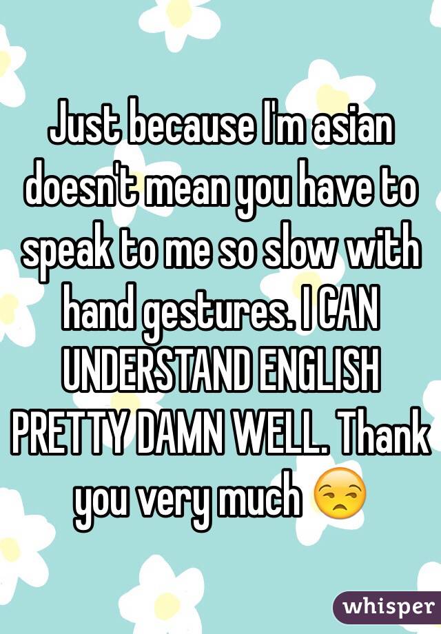 Just because I'm asian doesn't mean you have to speak to me so slow with hand gestures. I CAN UNDERSTAND ENGLISH PRETTY DAMN WELL. Thank you very much 😒