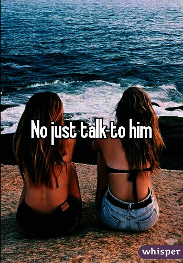 No just talk to him