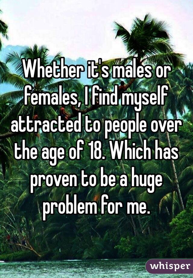 Whether it's males or females, I find myself attracted to people over the age of 18. Which has proven to be a huge problem for me. 