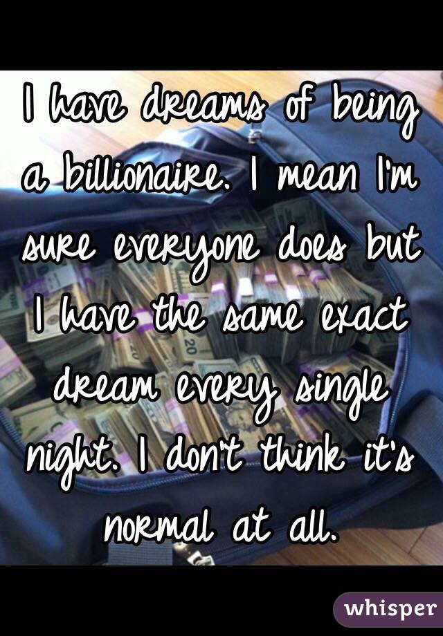 I have dreams of being a billionaire. I mean I'm sure everyone does but I have the same exact dream every single night. I don't think it's normal at all. 