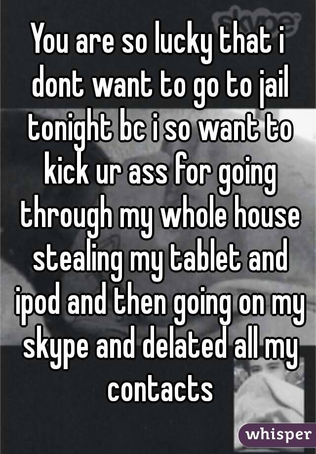 You are so lucky that i dont want to go to jail tonight bc i so want to kick ur ass for going through my whole house stealing my tablet and ipod and then going on my skype and delated all my contacts