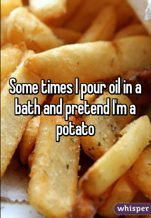 Some times I pour oil in a bath and pretend I'm a potato