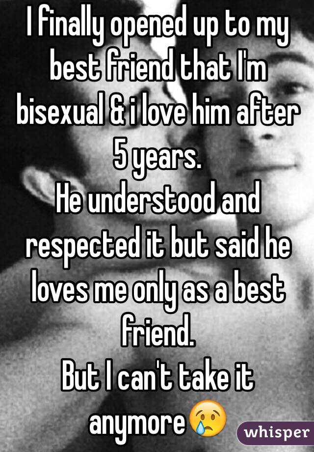 I finally opened up to my best friend that I'm bisexual & i love him after 5 years. 
He understood and respected it but said he loves me only as a best friend.
But I can't take it anymore😢