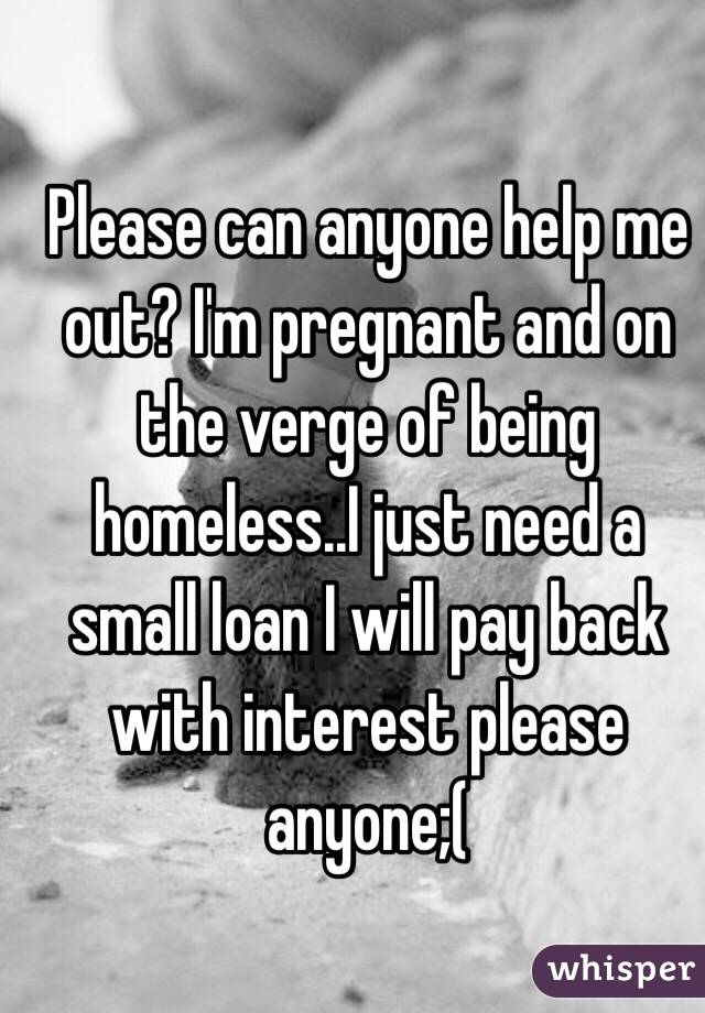 Please can anyone help me out? I'm pregnant and on the verge of being homeless..I just need a small loan I will pay back with interest please anyone;(