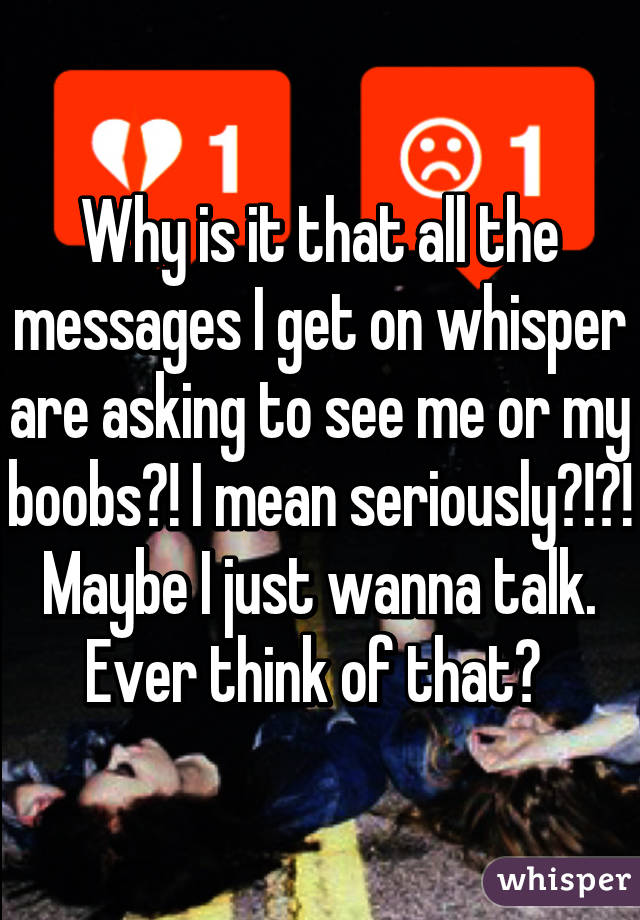 Why is it that all the messages I get on whisper are asking to see me or my boobs?! I mean seriously?!?! Maybe I just wanna talk. Ever think of that? 