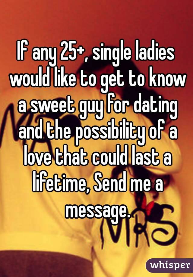 If any 25+, single ladies would like to get to know a sweet guy for dating and the possibility of a love that could last a lifetime, Send me a message.