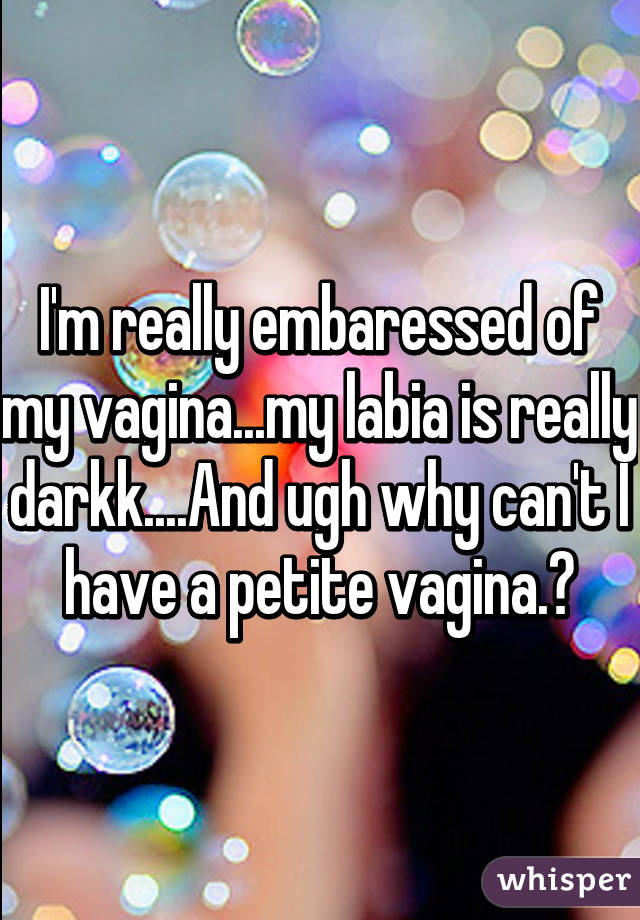 I'm really embaressed of my vagina...my labia is really darkk....And ugh why can't I have a petite vagina.?