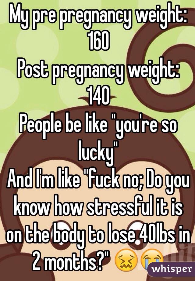 My pre pregnancy weight: 160
Post pregnancy weight: 140
People be like "you're so lucky" 
And I'm like "fuck no; Do you know how stressful it is on the body to lose 40lbs in 2 months?" 😖😭