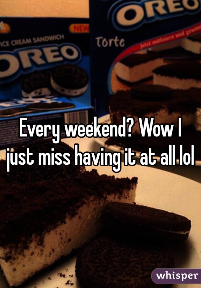 Every weekend? Wow I just miss having it at all lol