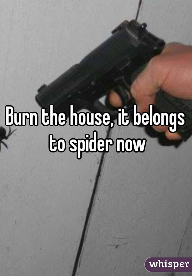 Burn the house, it belongs to spider now