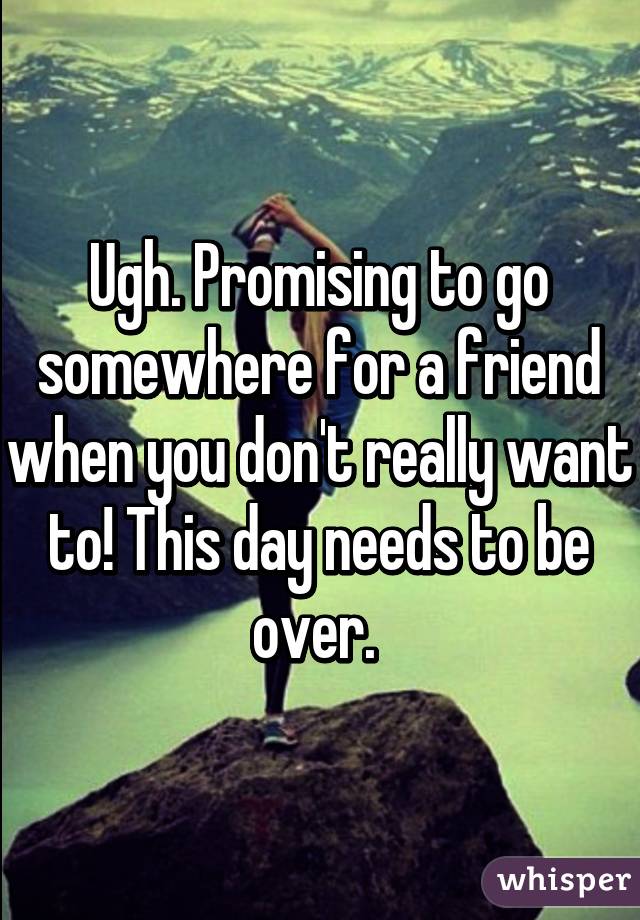 Ugh. Promising to go somewhere for a friend when you don't really want to! This day needs to be over. 