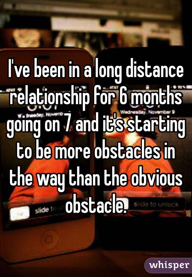 I've been in a long distance relationship for 6 months going on 7 and it's starting to be more obstacles in the way than the obvious obstacle. 