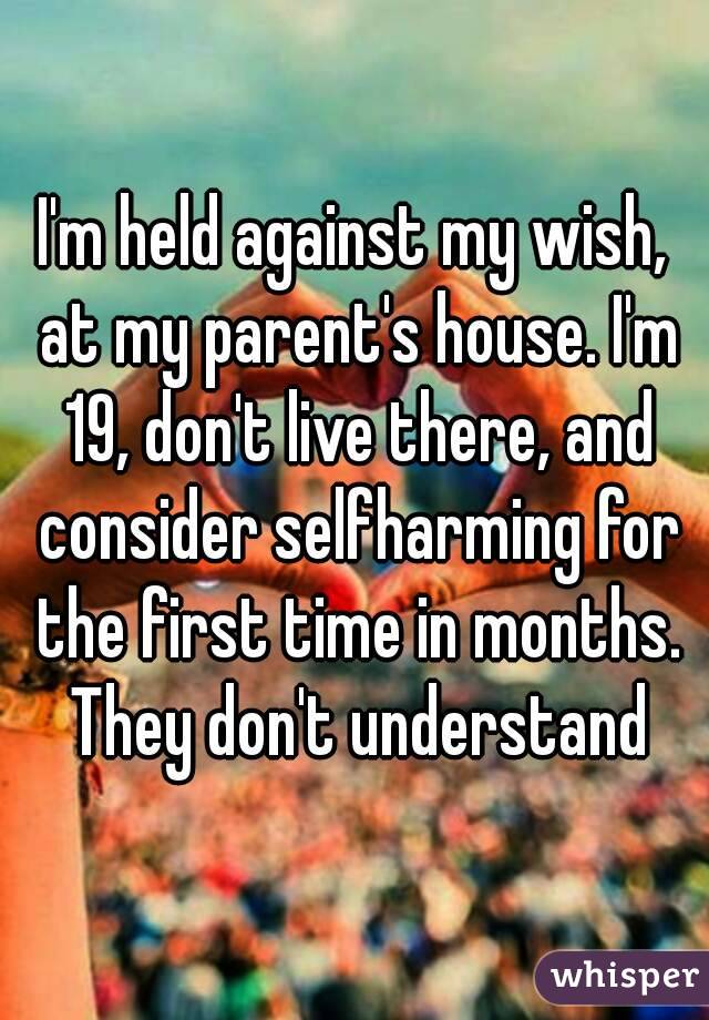 I'm held against my wish, at my parent's house. I'm 19, don't live there, and consider selfharming for the first time in months. They don't understand