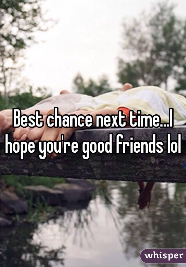 Best chance next time...I hope you're good friends lol