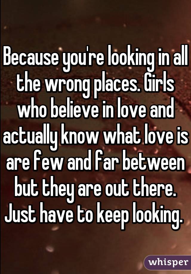 Because you're looking in all the wrong places. Girls who believe in love and actually know what love is are few and far between but they are out there. Just have to keep looking. 