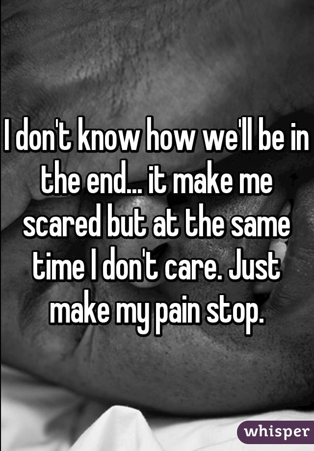 I don't know how we'll be in the end... it make me scared but at the same time I don't care. Just make my pain stop.