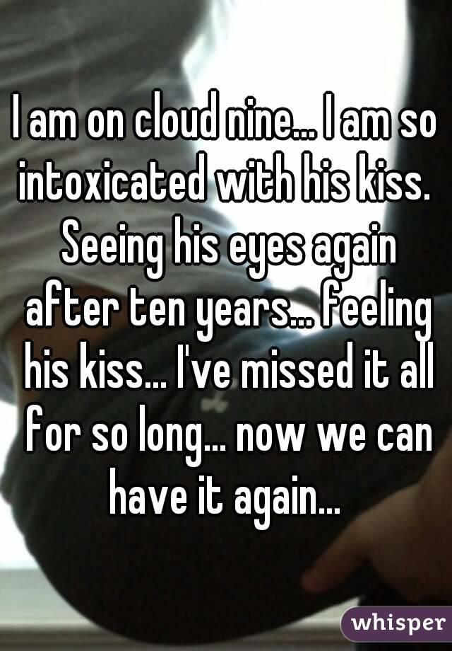 I am on cloud nine... I am so intoxicated with his kiss.  Seeing his eyes again after ten years... feeling his kiss... I've missed it all for so long... now we can have it again... 