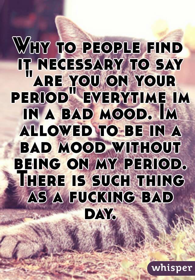 Why to people find it necessary to say "are you on your period" everytime im in a bad mood. Im allowed to be in a bad mood without being on my period. There is such thing as a fucking bad day.