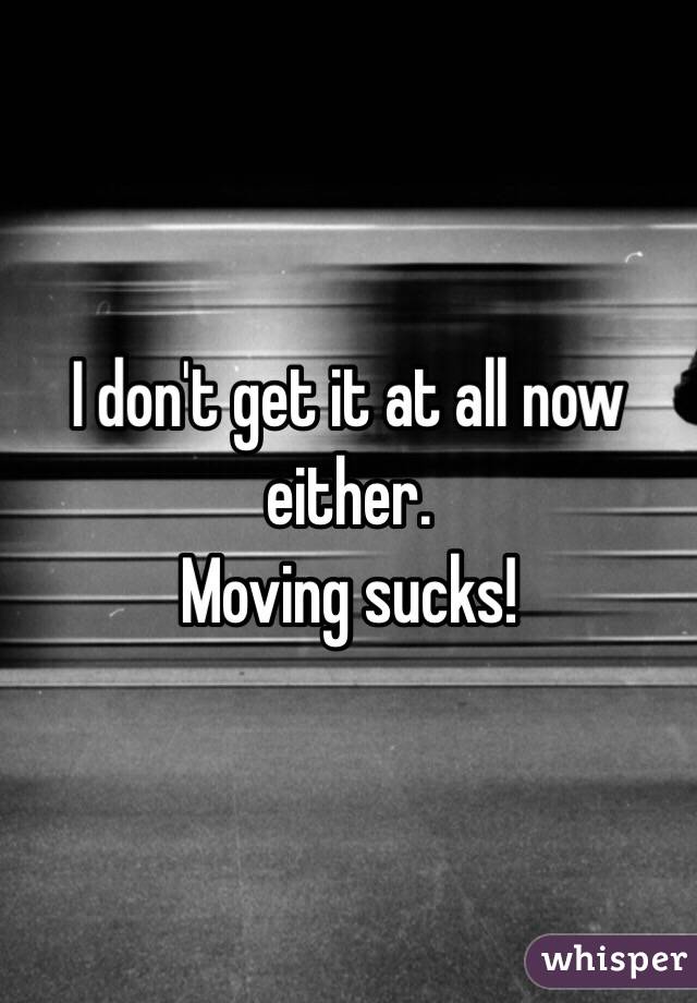 I don't get it at all now either. 
Moving sucks!