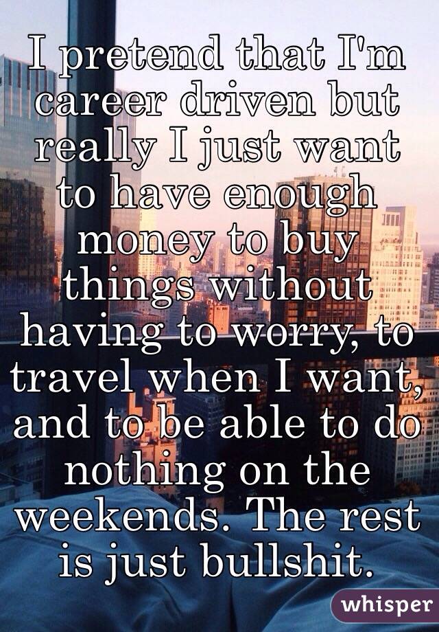 I pretend that I'm career driven but really I just want to have enough money to buy things without having to worry, to travel when I want, and to be able to do nothing on the weekends. The rest is just bullshit.