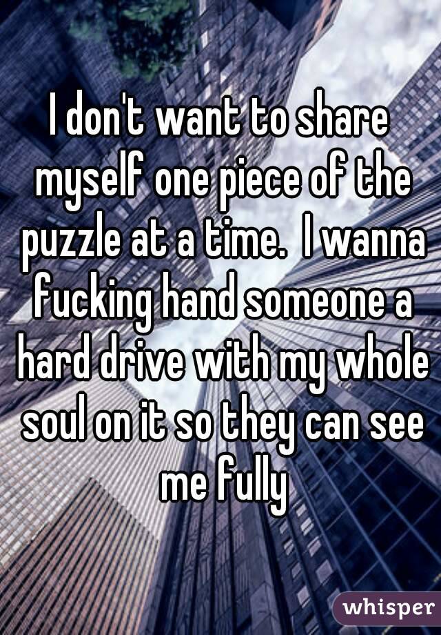 I don't want to share myself one piece of the puzzle at a time.  I wanna fucking hand someone a hard drive with my whole soul on it so they can see me fully