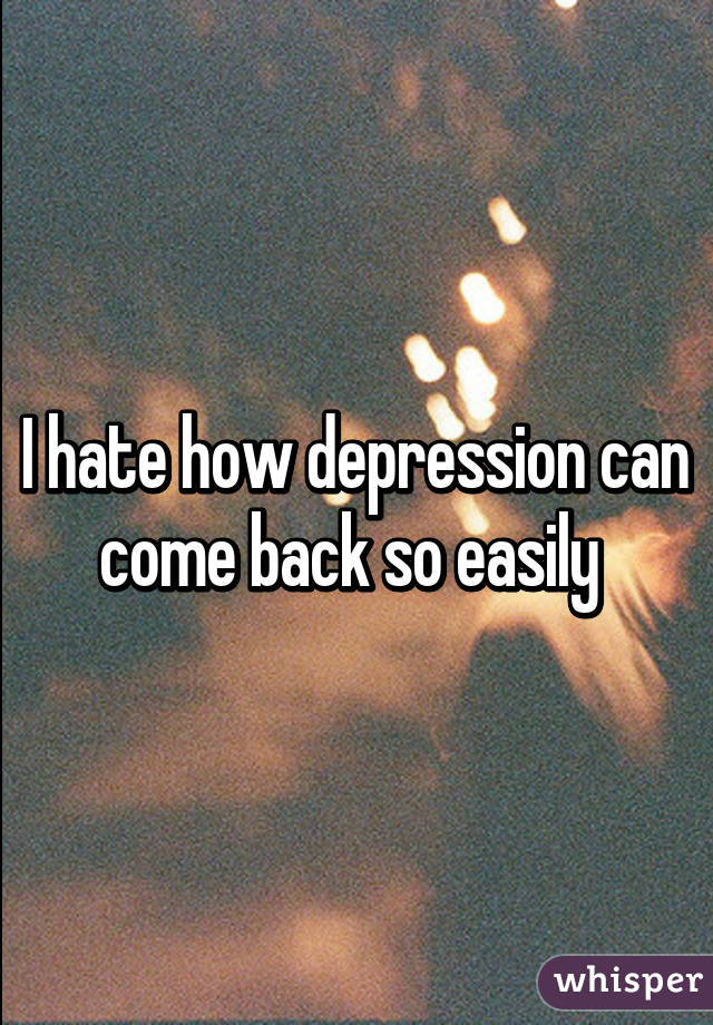 I hate how depression can come back so easily 