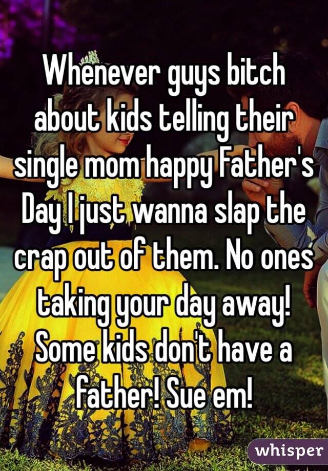 Whenever guys bitch about kids telling their single mom happy Father's Day I just wanna slap the crap out of them. No ones taking your day away! Some kids don't have a father! Sue em!