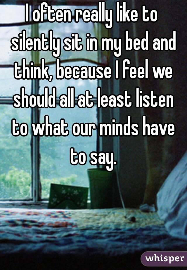 I often really like to silently sit in my bed and think, because I feel we should all at least listen to what our minds have to say.