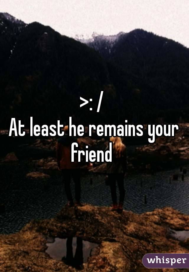 >: / 
At least he remains your friend  