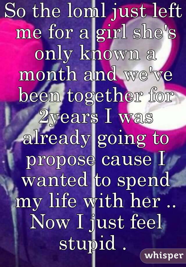 So the loml just left me for a girl she's only known a month and we've been together for 2years I was already going to propose cause I wanted to spend my life with her .. Now I just feel stupid . 