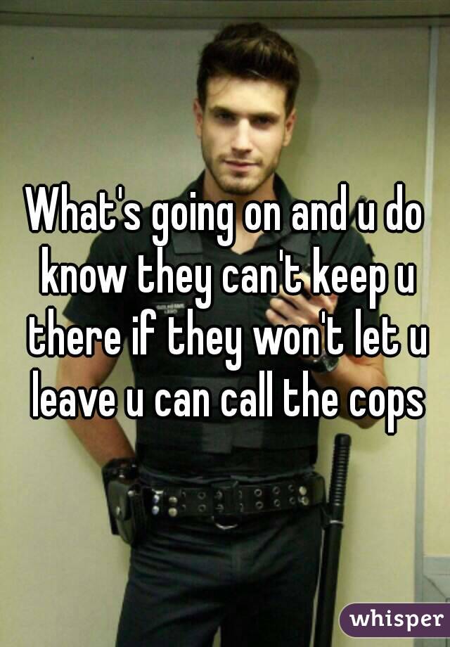 What's going on and u do know they can't keep u there if they won't let u leave u can call the cops