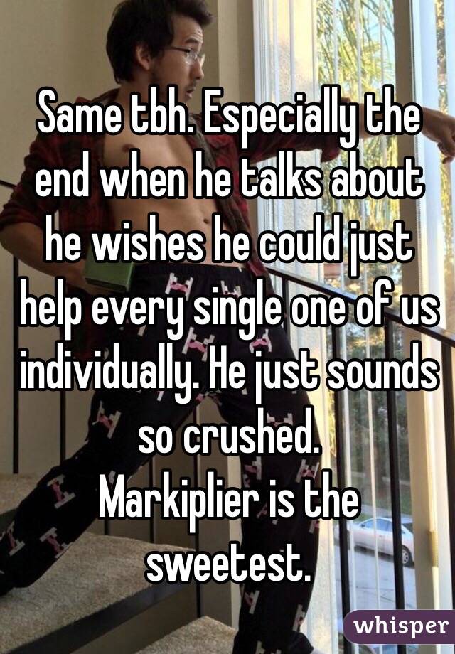 Same tbh. Especially the end when he talks about he wishes he could just help every single one of us individually. He just sounds so crushed. 
Markiplier is the sweetest. 